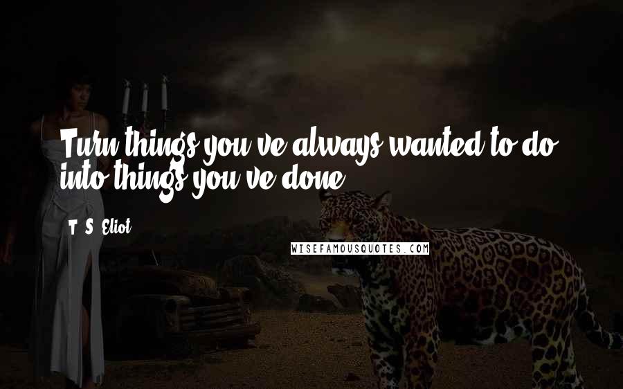 T. S. Eliot Quotes: Turn things you've always wanted to do, into things you've done