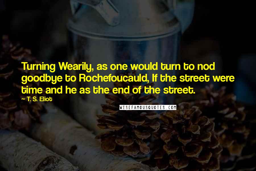 T. S. Eliot Quotes: Turning Wearily, as one would turn to nod goodbye to Rochefoucauld, If the street were time and he as the end of the street.