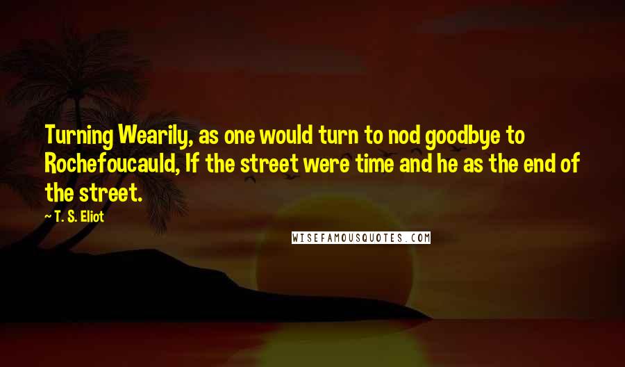 T. S. Eliot Quotes: Turning Wearily, as one would turn to nod goodbye to Rochefoucauld, If the street were time and he as the end of the street.