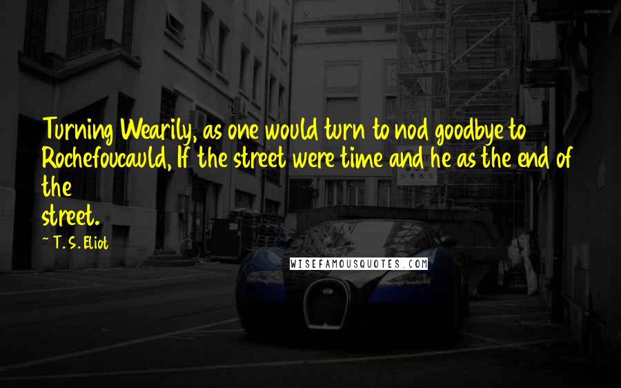 T. S. Eliot Quotes: Turning Wearily, as one would turn to nod goodbye to Rochefoucauld, If the street were time and he as the end of the street.