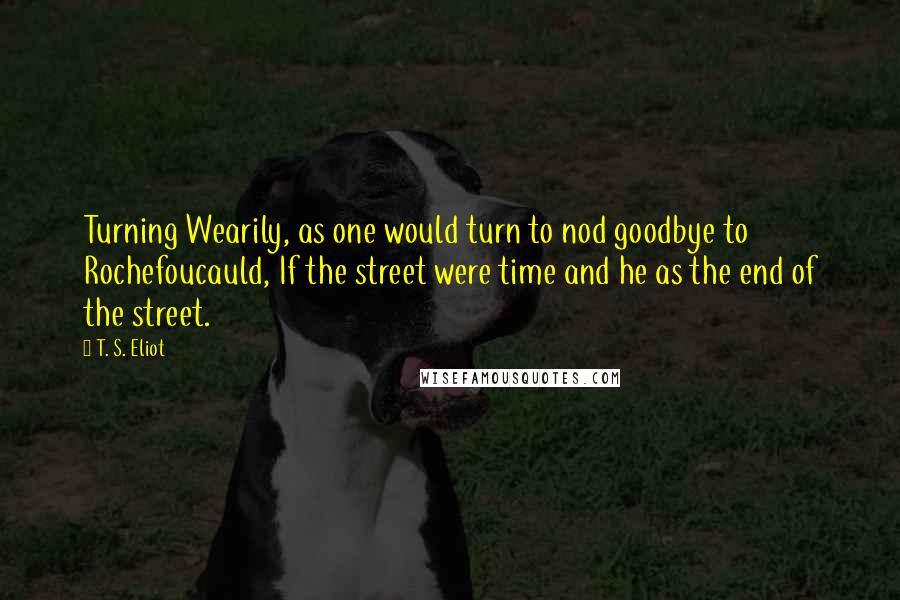 T. S. Eliot Quotes: Turning Wearily, as one would turn to nod goodbye to Rochefoucauld, If the street were time and he as the end of the street.