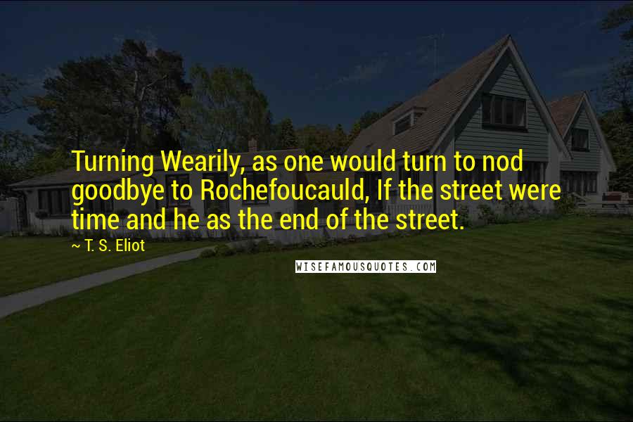 T. S. Eliot Quotes: Turning Wearily, as one would turn to nod goodbye to Rochefoucauld, If the street were time and he as the end of the street.