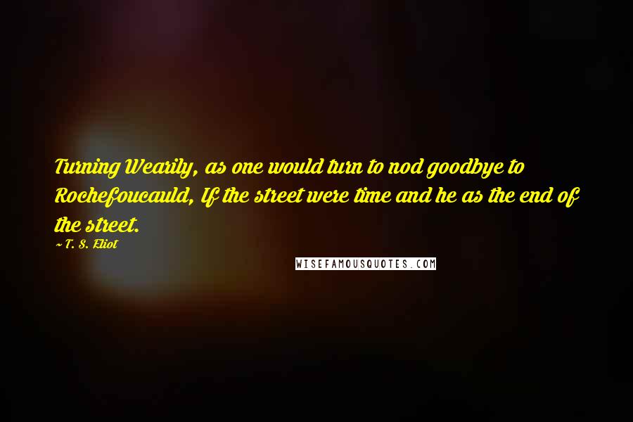 T. S. Eliot Quotes: Turning Wearily, as one would turn to nod goodbye to Rochefoucauld, If the street were time and he as the end of the street.