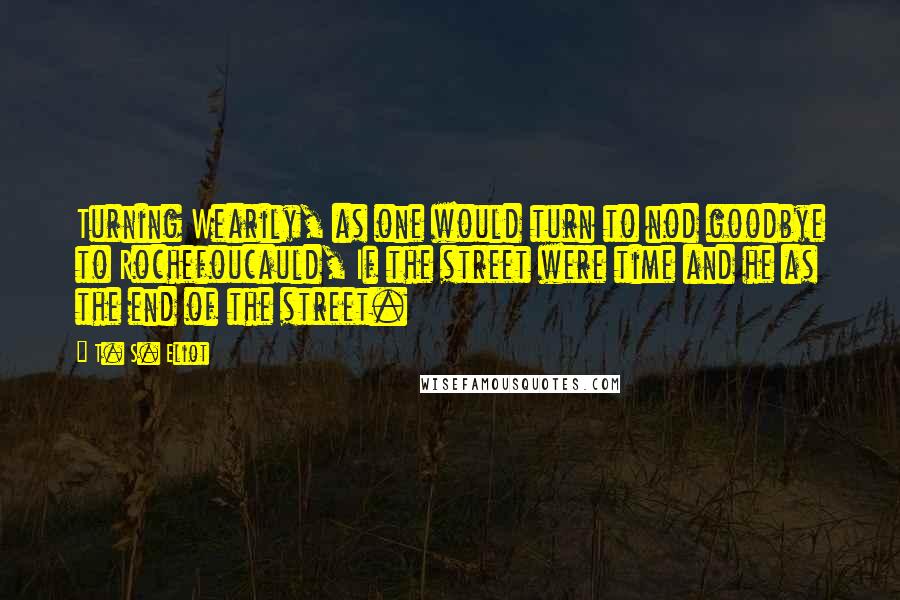 T. S. Eliot Quotes: Turning Wearily, as one would turn to nod goodbye to Rochefoucauld, If the street were time and he as the end of the street.