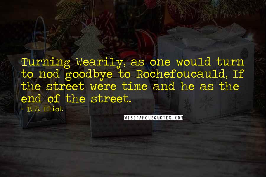 T. S. Eliot Quotes: Turning Wearily, as one would turn to nod goodbye to Rochefoucauld, If the street were time and he as the end of the street.