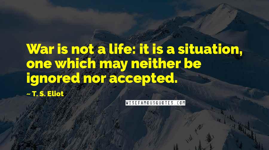 T. S. Eliot Quotes: War is not a life: it is a situation, one which may neither be ignored nor accepted.