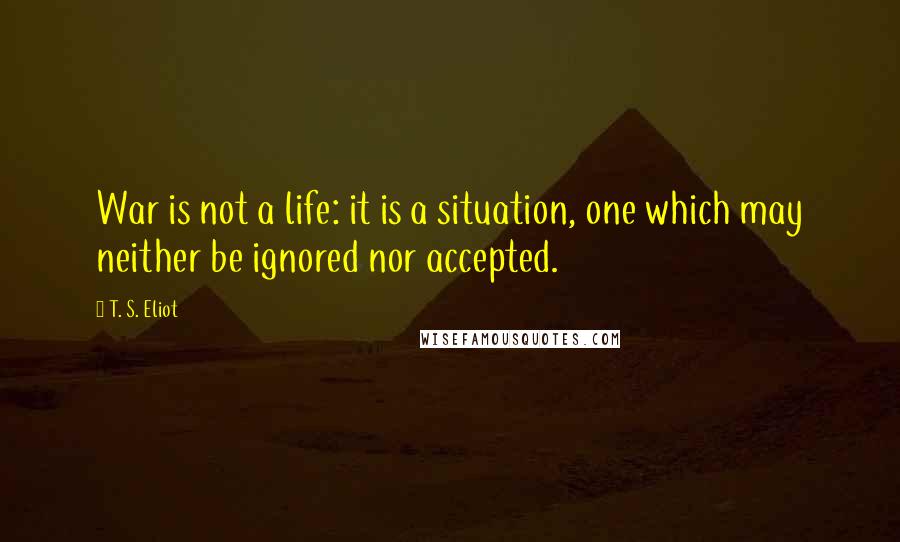 T. S. Eliot Quotes: War is not a life: it is a situation, one which may neither be ignored nor accepted.