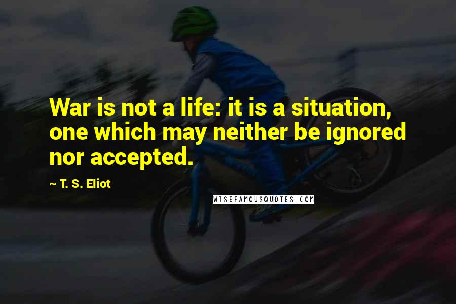 T. S. Eliot Quotes: War is not a life: it is a situation, one which may neither be ignored nor accepted.