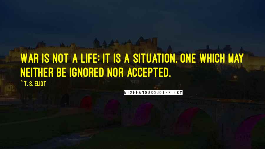 T. S. Eliot Quotes: War is not a life: it is a situation, one which may neither be ignored nor accepted.