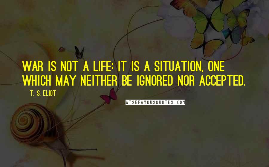 T. S. Eliot Quotes: War is not a life: it is a situation, one which may neither be ignored nor accepted.