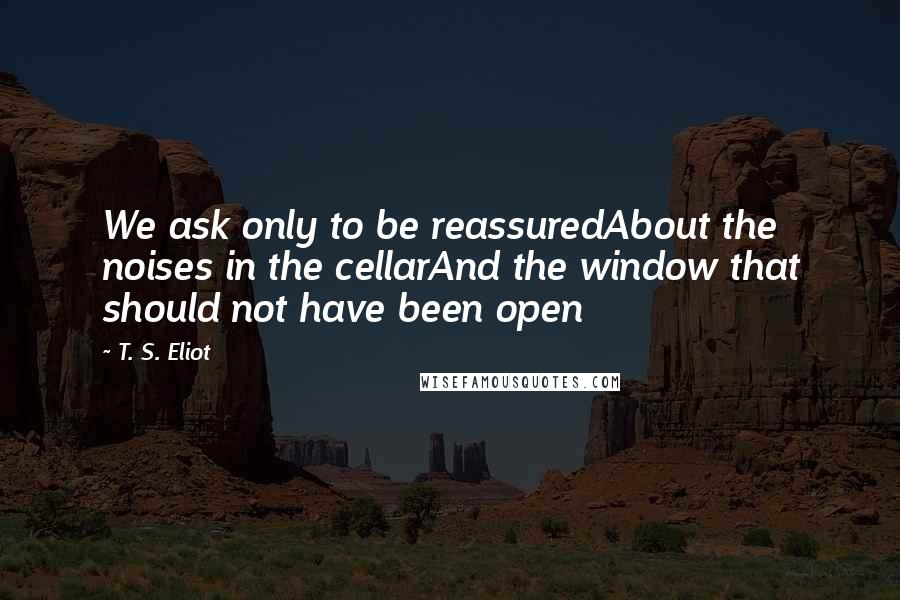 T. S. Eliot Quotes: We ask only to be reassuredAbout the noises in the cellarAnd the window that should not have been open