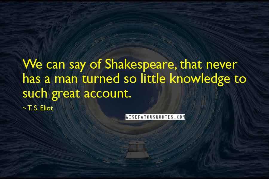 T. S. Eliot Quotes: We can say of Shakespeare, that never has a man turned so little knowledge to such great account.