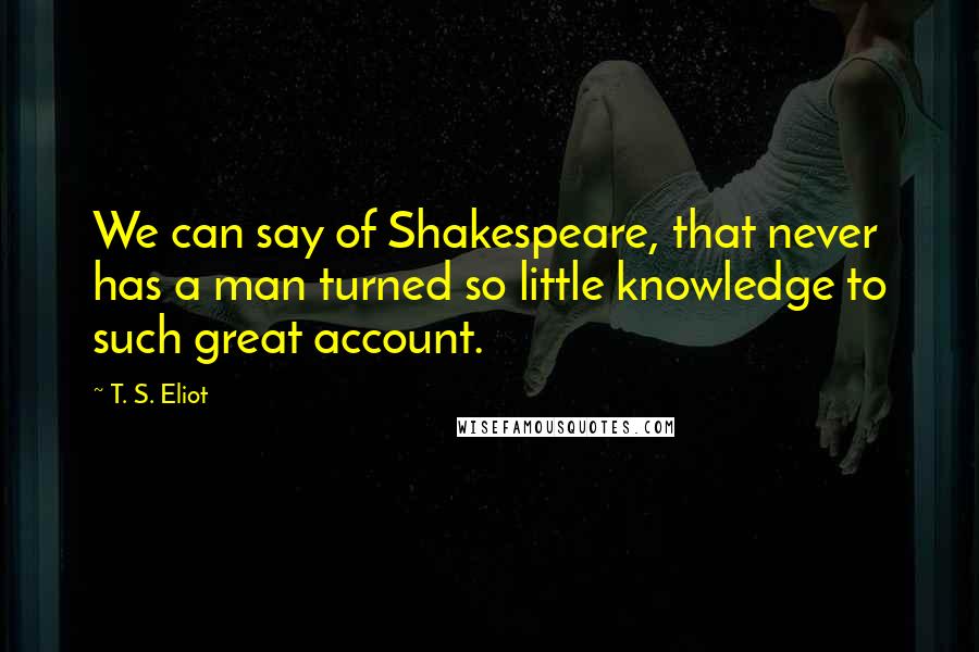 T. S. Eliot Quotes: We can say of Shakespeare, that never has a man turned so little knowledge to such great account.