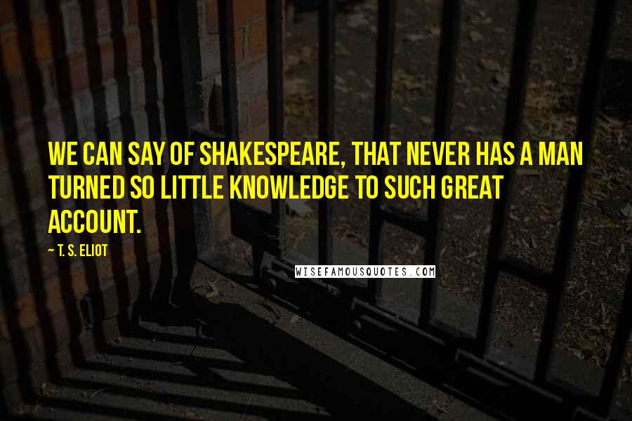 T. S. Eliot Quotes: We can say of Shakespeare, that never has a man turned so little knowledge to such great account.