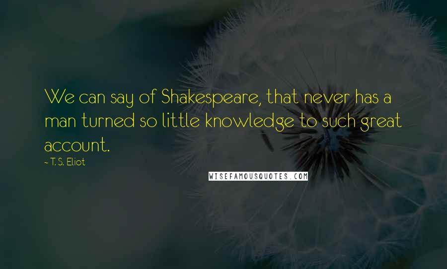 T. S. Eliot Quotes: We can say of Shakespeare, that never has a man turned so little knowledge to such great account.