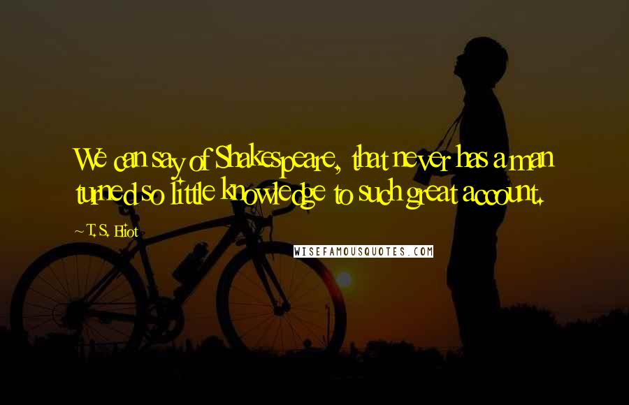 T. S. Eliot Quotes: We can say of Shakespeare, that never has a man turned so little knowledge to such great account.