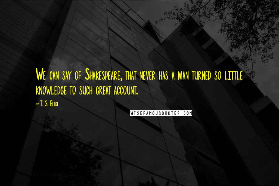 T. S. Eliot Quotes: We can say of Shakespeare, that never has a man turned so little knowledge to such great account.