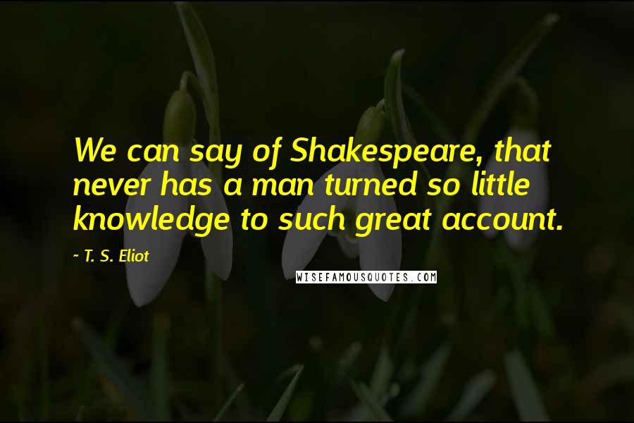 T. S. Eliot Quotes: We can say of Shakespeare, that never has a man turned so little knowledge to such great account.