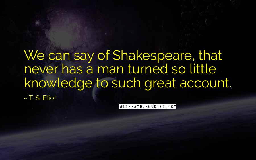 T. S. Eliot Quotes: We can say of Shakespeare, that never has a man turned so little knowledge to such great account.