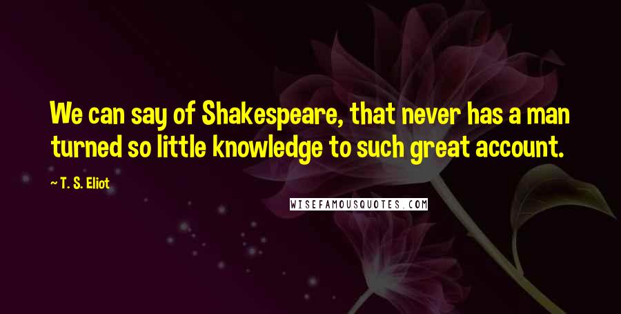 T. S. Eliot Quotes: We can say of Shakespeare, that never has a man turned so little knowledge to such great account.