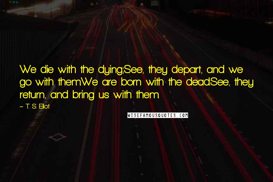 T. S. Eliot Quotes: We die with the dying;See, they depart, and we go with them.We are born with the dead:See, they return, and bring us with them.