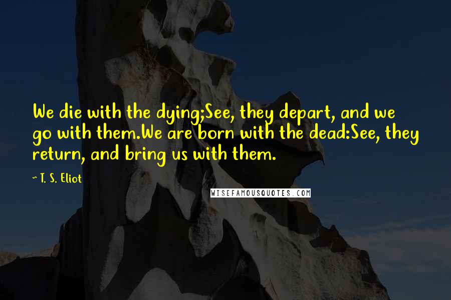 T. S. Eliot Quotes: We die with the dying;See, they depart, and we go with them.We are born with the dead:See, they return, and bring us with them.