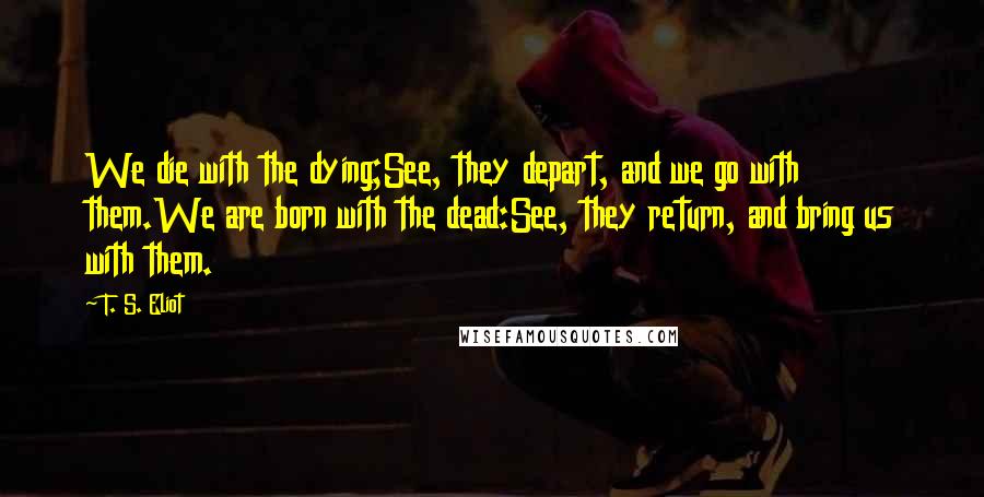 T. S. Eliot Quotes: We die with the dying;See, they depart, and we go with them.We are born with the dead:See, they return, and bring us with them.