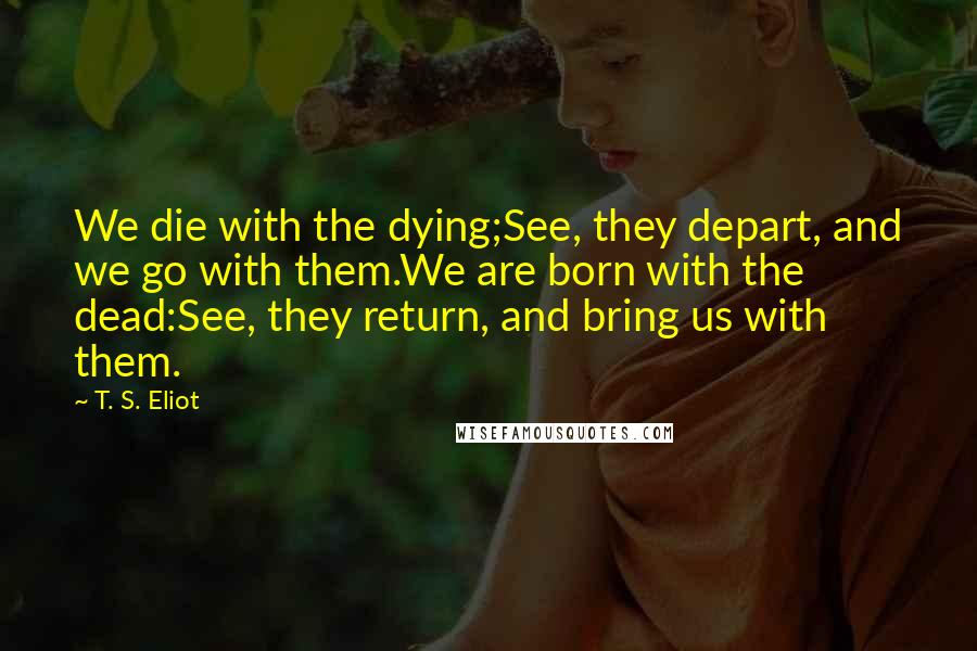 T. S. Eliot Quotes: We die with the dying;See, they depart, and we go with them.We are born with the dead:See, they return, and bring us with them.