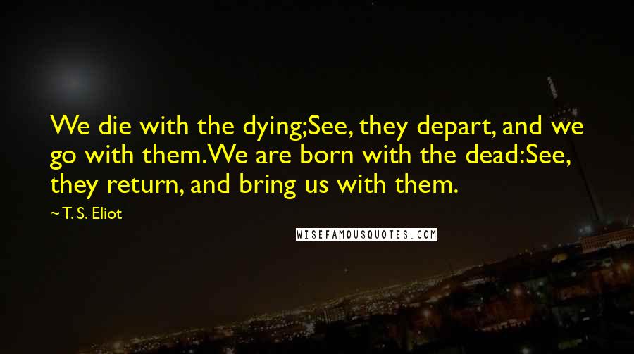 T. S. Eliot Quotes: We die with the dying;See, they depart, and we go with them.We are born with the dead:See, they return, and bring us with them.