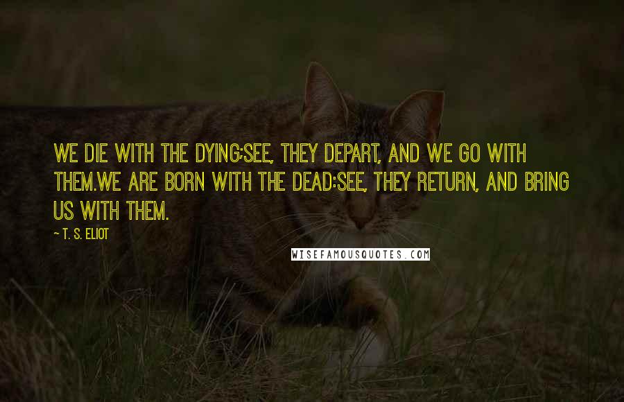 T. S. Eliot Quotes: We die with the dying;See, they depart, and we go with them.We are born with the dead:See, they return, and bring us with them.