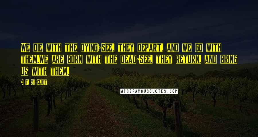 T. S. Eliot Quotes: We die with the dying;See, they depart, and we go with them.We are born with the dead:See, they return, and bring us with them.