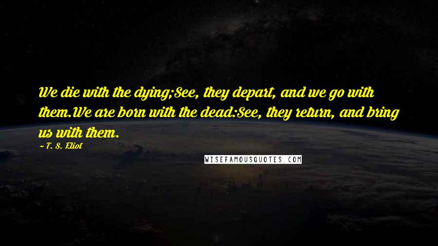 T. S. Eliot Quotes: We die with the dying;See, they depart, and we go with them.We are born with the dead:See, they return, and bring us with them.
