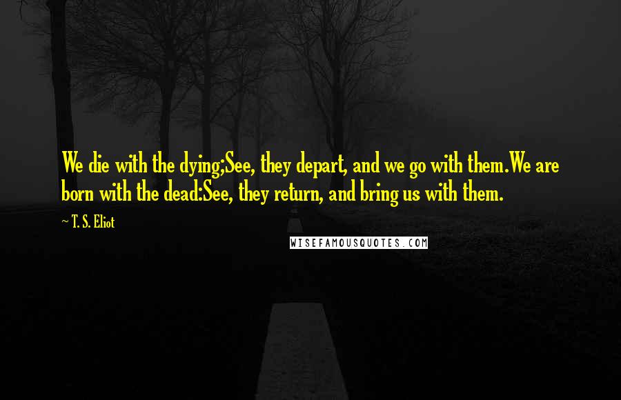 T. S. Eliot Quotes: We die with the dying;See, they depart, and we go with them.We are born with the dead:See, they return, and bring us with them.