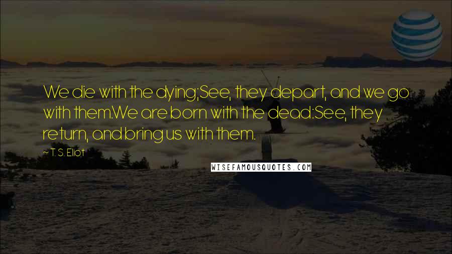 T. S. Eliot Quotes: We die with the dying;See, they depart, and we go with them.We are born with the dead:See, they return, and bring us with them.