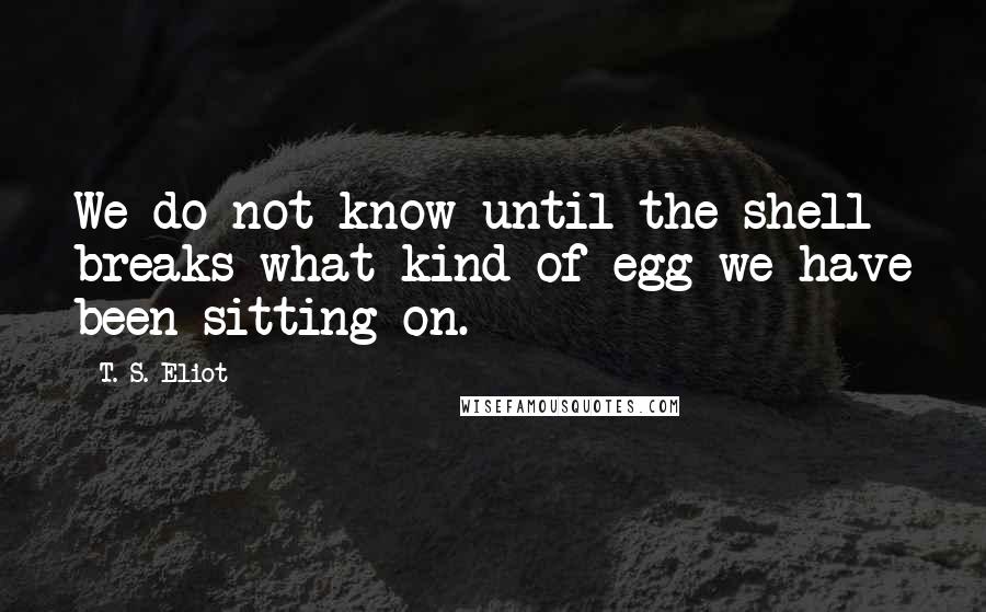 T. S. Eliot Quotes: We do not know until the shell breaks what kind of egg we have been sitting on.