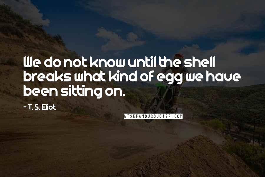 T. S. Eliot Quotes: We do not know until the shell breaks what kind of egg we have been sitting on.