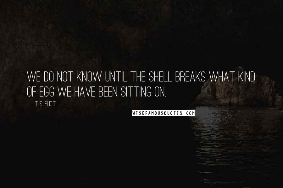 T. S. Eliot Quotes: We do not know until the shell breaks what kind of egg we have been sitting on.