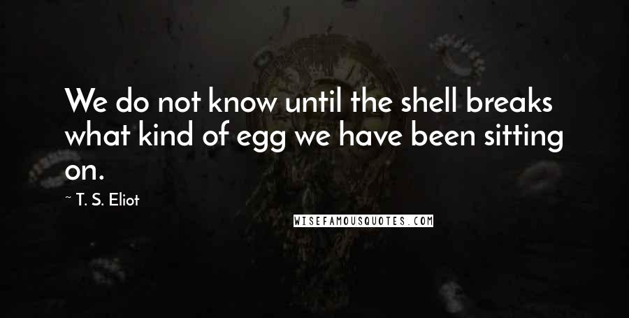 T. S. Eliot Quotes: We do not know until the shell breaks what kind of egg we have been sitting on.