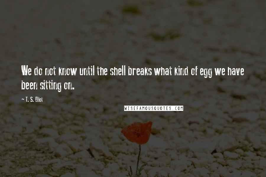 T. S. Eliot Quotes: We do not know until the shell breaks what kind of egg we have been sitting on.