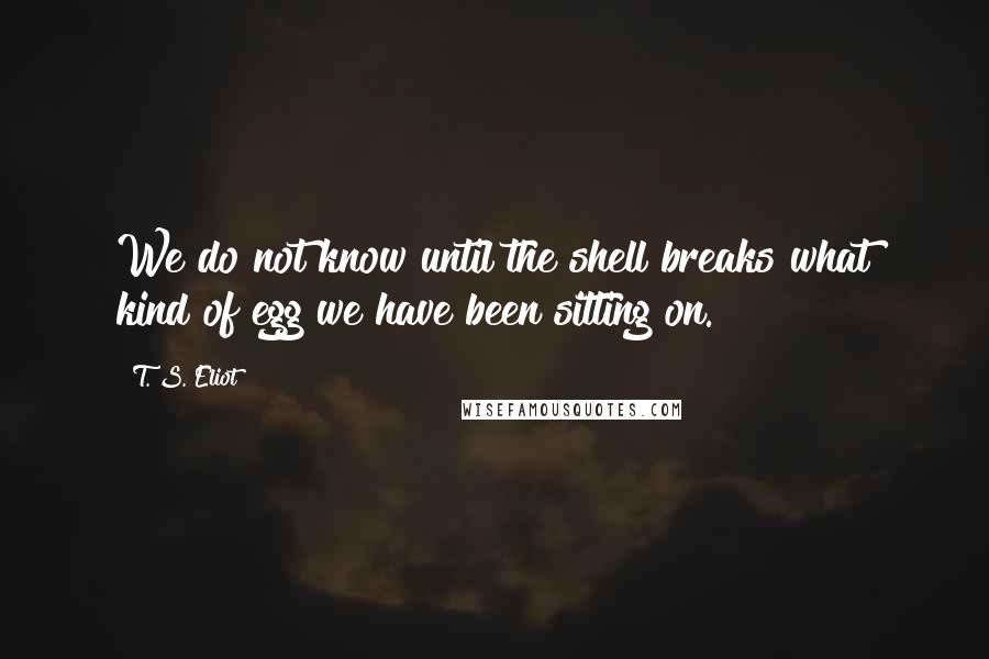 T. S. Eliot Quotes: We do not know until the shell breaks what kind of egg we have been sitting on.