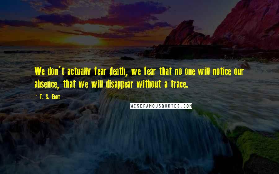 T. S. Eliot Quotes: We don't actually fear death, we fear that no one will notice our absence, that we will disappear without a trace.