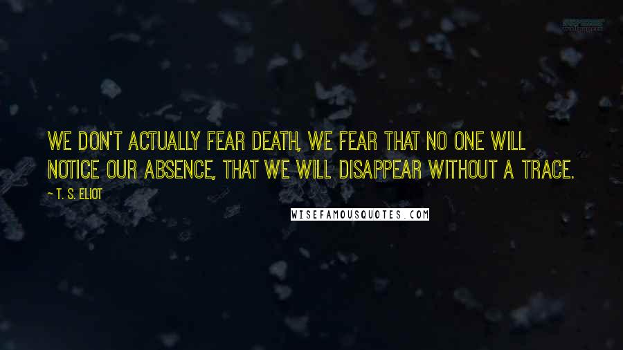 T. S. Eliot Quotes: We don't actually fear death, we fear that no one will notice our absence, that we will disappear without a trace.