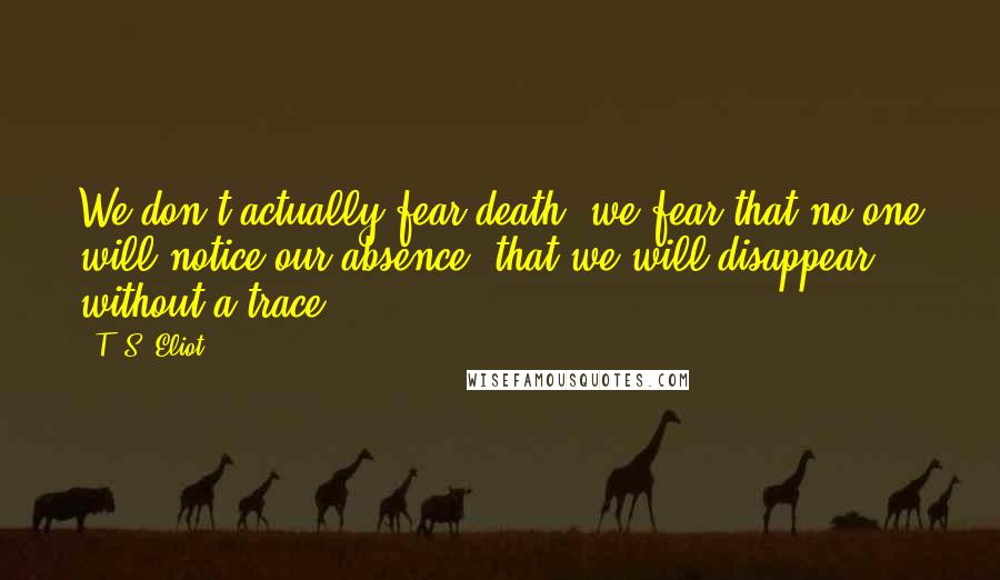 T. S. Eliot Quotes: We don't actually fear death, we fear that no one will notice our absence, that we will disappear without a trace.