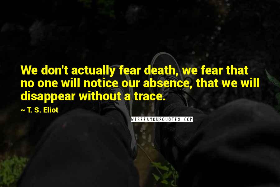 T. S. Eliot Quotes: We don't actually fear death, we fear that no one will notice our absence, that we will disappear without a trace.