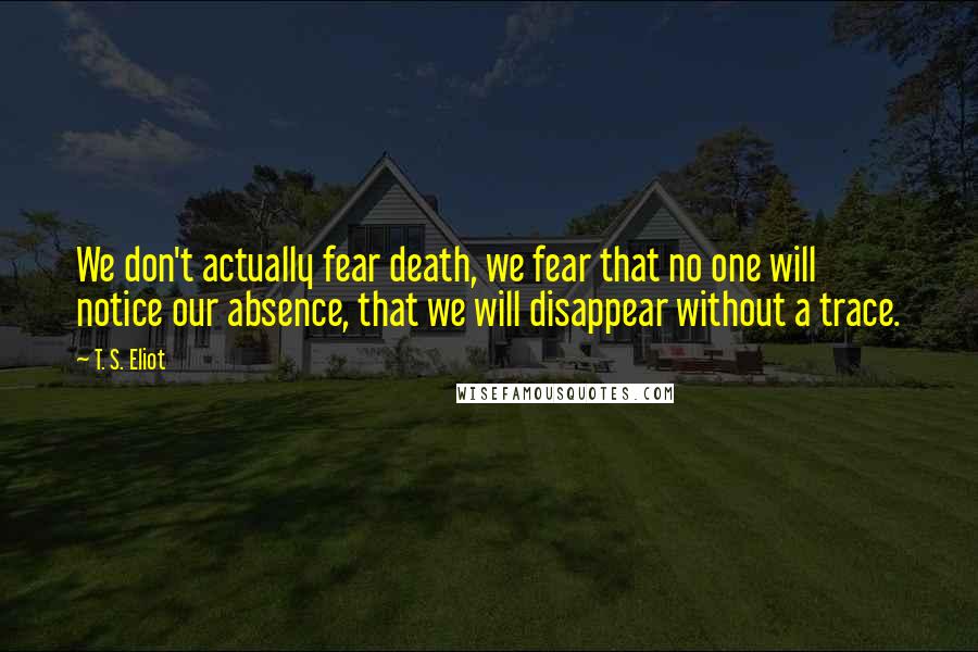 T. S. Eliot Quotes: We don't actually fear death, we fear that no one will notice our absence, that we will disappear without a trace.