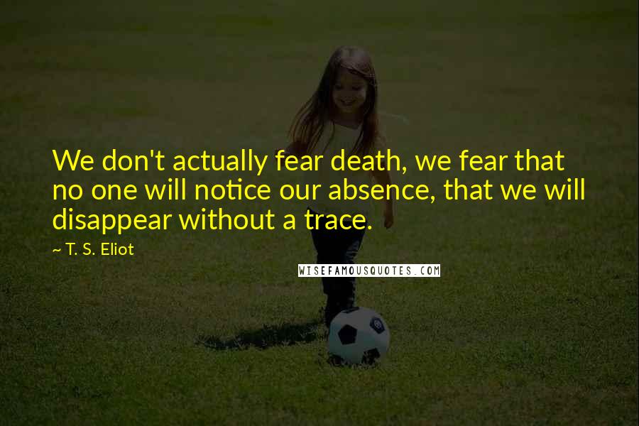 T. S. Eliot Quotes: We don't actually fear death, we fear that no one will notice our absence, that we will disappear without a trace.