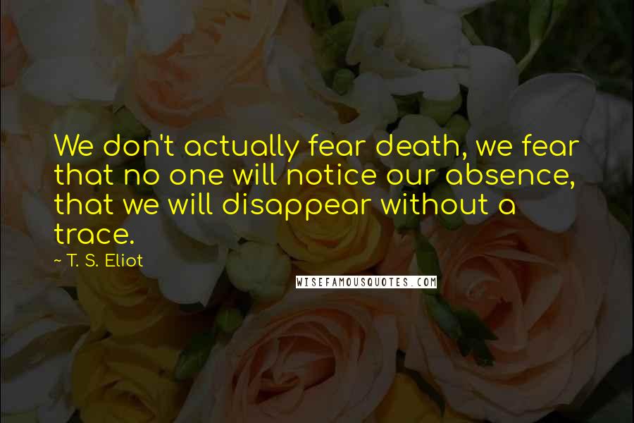 T. S. Eliot Quotes: We don't actually fear death, we fear that no one will notice our absence, that we will disappear without a trace.