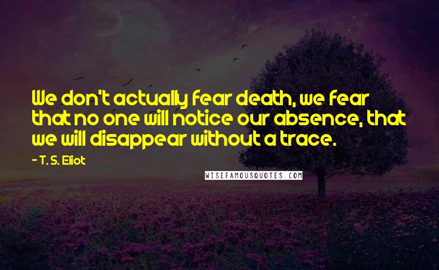 T. S. Eliot Quotes: We don't actually fear death, we fear that no one will notice our absence, that we will disappear without a trace.