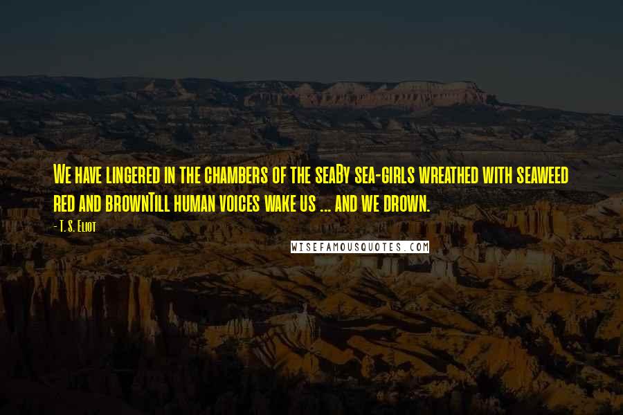 T. S. Eliot Quotes: We have lingered in the chambers of the seaBy sea-girls wreathed with seaweed red and brownTill human voices wake us ... and we drown.