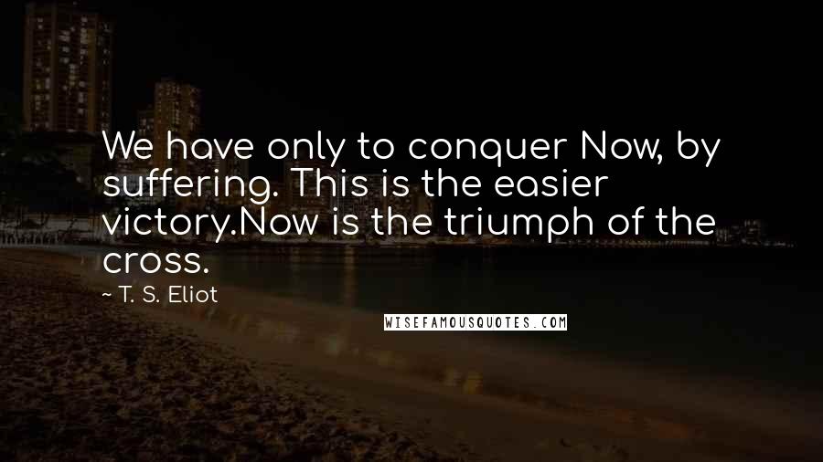 T. S. Eliot Quotes: We have only to conquer Now, by suffering. This is the easier victory.Now is the triumph of the cross.